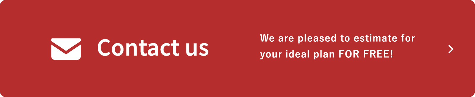 Contact us / We are pleased to estimate for your ideal plan FOR FREE!
